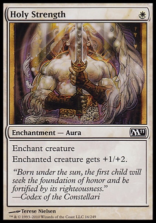 Holy Strength (1, W) 0/0\nEnchantment  — Aura\nEnchant creature<br />\nEnchanted creature gets +1/+2.\nMagic 2011: Common, Magic 2010: Common, Tenth Edition: Common, Ninth Edition: Common, Eighth Edition: Common, Seventh Edition: Common, Fifth Edition: Common, Fourth Edition: Common, Revised Edition: Common, Unlimited Edition: Common, Limited Edition Beta: Common, Limited Edition Alpha: Common\n\n