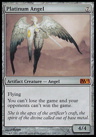 Platinum Angel (7, 7) 4/4\nArtifact Creature  — Angel\nFlying<br />\nYou can't lose the game and your opponents can't win the game.\nMagic 2011: Mythic Rare, Magic 2010: Mythic Rare, Tenth Edition: Rare, Mirrodin: Rare\n\n