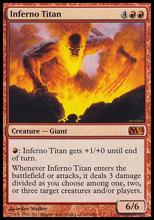 Inferno Titan (6, 4RR) 6/6\nCreature  — Giant\n{R}: Inferno Titan gets +1/+0 until end of turn.<br />\nWhenever Inferno Titan enters the battlefield or attacks, it deals 3 damage divided as you choose among one, two, or three target creatures and/or players.\nMagic 2012: Mythic Rare, Magic 2011: Mythic Rare\n\n
