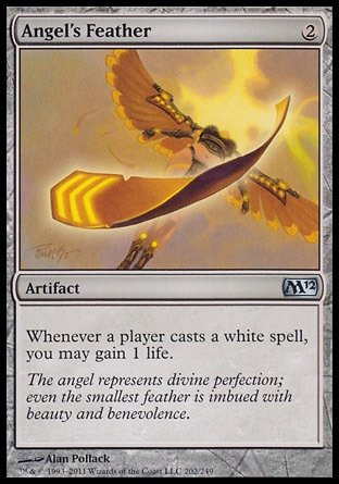 Angel's Feather (2, 2) 0/0\nArtifact\nWhenever a player casts a white spell, you may gain 1 life.\nMagic 2012: Uncommon, Magic 2011: Uncommon, Magic 2010: Uncommon, Duel Decks: Divine vs. Demonic: Uncommon, Tenth Edition: Uncommon, Ninth Edition: Uncommon, Darksteel: Uncommon\n\n
