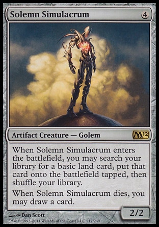 Solemn Simulacrum (4, 4) 2/2\nArtifact Creature  — Golem\nWhen Solemn Simulacrum enters the battlefield, you may search your library for a basic land card, put that card onto the battlefield tapped, then shuffle your library.<br />\nWhen Solemn Simulacrum dies, you may draw a card.\nMagic 2012: Rare, Commander: Rare, Mirrodin: Rare\n\n