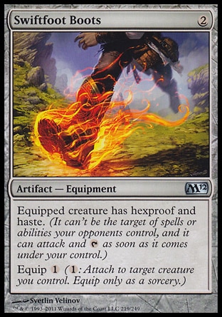 Swiftfoot Boots (2, 2) \nArtifact  — Equipment\nEquipped creature has hexproof and haste. (It can't be the target of spells or abilities your opponents control, and it can attack and {T} as soon as it comes under your control.)<br />\nEquip {1} ({1}: Attach to target creature you control. Equip only as a sorcery.)\nMagic 2012: Uncommon\n\n