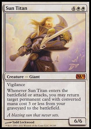 Sun Titan (6, 4WW) 6/6\nCreature  — Giant\nVigilance<br />\nWhenever Sun Titan enters the battlefield or attacks, you may return target permanent card with converted mana cost 3 or less from your graveyard to the battlefield.\nMagic 2012: Mythic Rare, Magic 2011: Mythic Rare\n\n