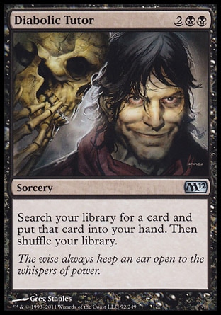 Diabolic Tutor (4, 2BB) 0/0\nSorcery\nSearch your library for a card and put that card into your hand. Then shuffle your library.\nMagic 2012: Uncommon, Commander: Uncommon, Magic 2011: Uncommon, Magic 2010: Uncommon, Tenth Edition: Uncommon, Ninth Edition: Uncommon, Eighth Edition: Uncommon, Odyssey: Uncommon\n\n