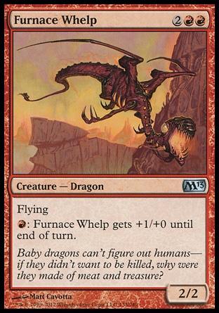Furnace Whelp (4, 2RR) 2/2\nCreature  — Dragon\nFlying<br />\n{R}: Furnace Whelp gets +1/+0 until end of turn.\nMagic 2013: Uncommon, Commander: Uncommon, Archenemy: Uncommon, Duel Decks: Jace vs. Chandra: Uncommon, Tenth Edition: Uncommon, Fifth Dawn: Uncommon\n\n