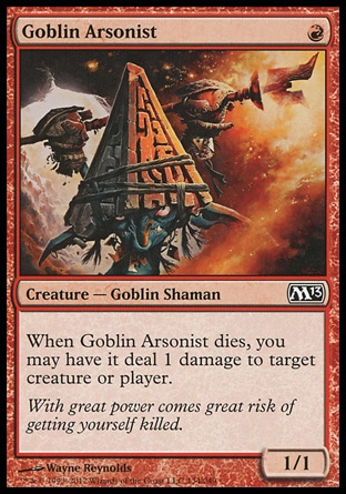 Goblin Arsonist (1, R) 1/1\nCreature  — Goblin Shaman\nWhen Goblin Arsonist dies, you may have it deal 1 damage to target creature or player.\nMagic 2013: Common, Magic 2012: Common, Rise of the Eldrazi: Common\n\n