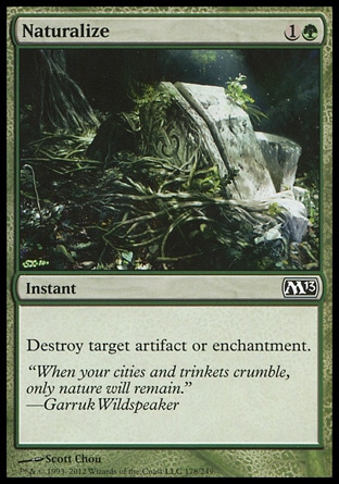 Naturalize (2, 1G) 0/0\nInstant\nDestroy target artifact or enchantment.\nMagic 2013: Common, Innistrad: Common, Magic 2012: Common, Magic 2011: Common, Rise of the Eldrazi: Common, Magic 2010: Common, Shards of Alara: Common, Tenth Edition: Common, Ninth Edition: Common, Eighth Edition: Common, Onslaught: Common\n\n