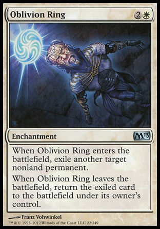 Oblivion Ring (3, 2W) \nEnchantment\nWhen Oblivion Ring enters the battlefield, exile another target nonland permanent.<br />\nWhen Oblivion Ring leaves the battlefield, return the exiled card to the battlefield under its owner's control.\nMagic 2013: Uncommon, Duel Decks: Venser vs. Koth: Uncommon, Magic 2012: Uncommon, Commander: Common, Duel Decks: Knights vs. Dragons: Common, Archenemy: Common, Planechase: Common, Shards of Alara: Common, Lorwyn: Common\n\n