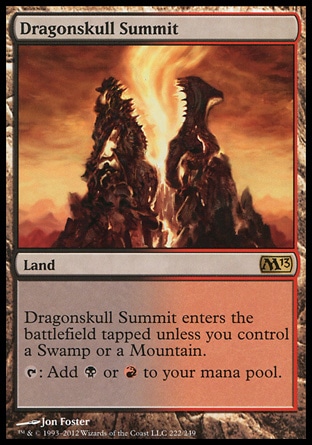 Dragonskull Summit (0, ) \nLand\nDragonskull Summit enters the battlefield tapped unless you control a Swamp or a Mountain.<br />\n{T}: Add {B} or {R} to your mana pool.\nMagic 2013: Rare, Magic 2012: Rare, Magic 2011: Rare, Magic 2010: Rare\n\n