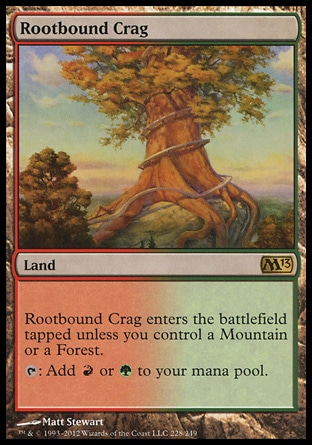 Rootbound Crag (0, ) 0/0\nLand\nRootbound Crag enters the battlefield tapped unless you control a Mountain or a Forest.<br />\n{T}: Add {R} or {G} to your mana pool.\nMagic 2013: Rare, Magic 2012: Rare, Magic 2011: Rare, Premium Deck Series: Slivers: Rare, Magic 2010: Rare\n\n