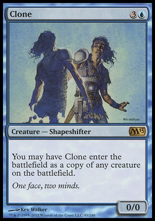 Clone (4, 3U) 0/0\nCreature  — Shapeshifter\nYou may have Clone enter the battlefield as a copy of any creature on the battlefield.\nMagic 2013: Rare, Duel Decks: Venser vs. Koth: Rare, Magic 2011: Rare, Magic 2010: Rare, Tenth Edition: Rare, Ninth Edition: Rare, Onslaught: Rare, Revised Edition: Uncommon, Unlimited Edition: Uncommon, Limited Edition Beta: Uncommon, Limited Edition Alpha: Uncommon\n\n
