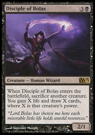Disciple of Bolas (4, 3B) 2/1\nCreature  — Human Wizard\nWhen Disciple of Bolas enters the battlefield, sacrifice another creature. You gain X life and draw X cards, where X is that creature's power.\nMagic 2013: Rare\n\n