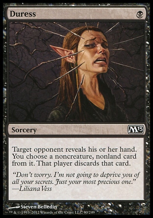 Duress (1, B) 0/0\nSorcery\nTarget opponent reveals his or her hand. You choose a noncreature, nonland card from it. That player discards that card.\nMagic 2013: Common, Premium Deck Series: Graveborn: Common, Magic 2011: Common, Magic 2010: Common, Duel Decks: Divine vs. Demonic: Common, Seventh Edition: Common, Urza's Saga: Common\n\n