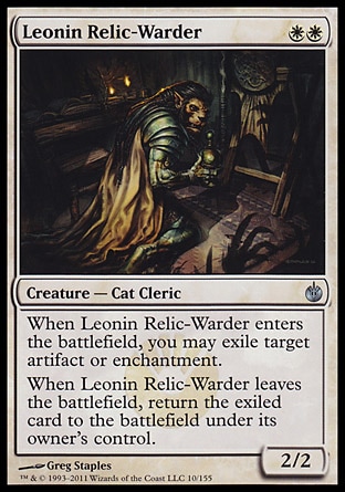 Leonin Relic-Warder (2, WW) 2/2\nCreature  — Cat Cleric\nWhen Leonin Relic-Warder enters the battlefield, you may exile target artifact or enchantment.<br />\nWhen Leonin Relic-Warder leaves the battlefield, return the exiled card to the battlefield under its owner's control.\nMirrodin Besieged: Uncommon\n\n