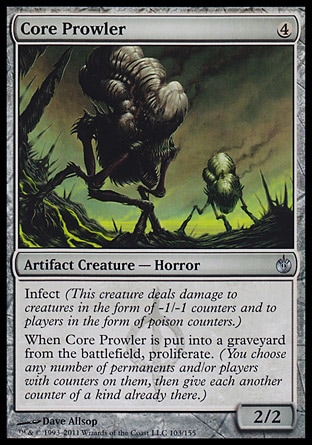 Core Prowler (4, 4) 2/2\nArtifact Creature  — Horror\nInfect (This creature deals damage to creatures in the form of -1/-1 counters and to players in the form of poison counters.)<br />\nWhen Core Prowler dies, proliferate. (You choose any number of permanents and/or players with counters on them, then give each another counter of a kind already there.)\nMirrodin Besieged: Uncommon\n\n