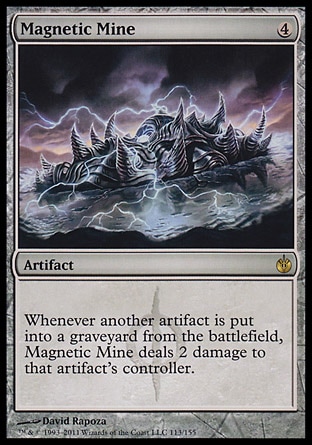 Magnetic Mine (4, 4) 0/0\nArtifact\nWhenever another artifact is put into a graveyard from the battlefield, Magnetic Mine deals 2 damage to that artifact's controller.\nMirrodin Besieged: Rare\n\n