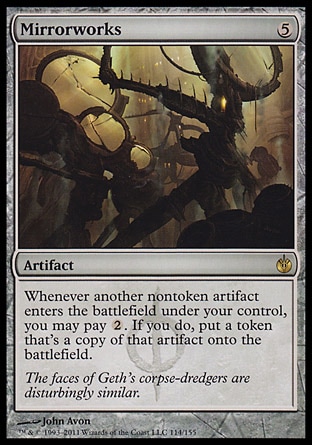 Mirrorworks (5, 5) 0/0\nArtifact\nWhenever another nontoken artifact enters the battlefield under your control, you may pay {2}. If you do, put a token that's a copy of that artifact onto the battlefield.\nMirrodin Besieged: Rare\n\n