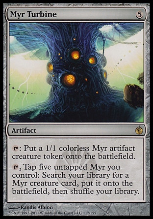 Myr Turbine (5, 5) 0/0\nArtifact\n{T}: Put a 1/1 colorless Myr artifact creature token onto the battlefield.<br />\n{T}, Tap five untapped Myr you control: Search your library for a Myr creature card, put it onto the battlefield, then shuffle your library.\nMirrodin Besieged: Rare\n\n