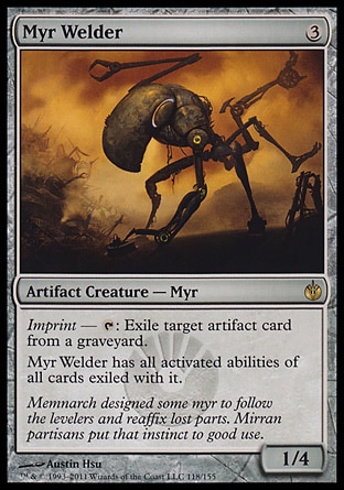 Myr Welder (3, 3) 1/4\nArtifact Creature  — Myr\nImprint — {T}: Exile target artifact card from a graveyard.<br />\nMyr Welder has all activated abilities of all cards exiled with it.\nMirrodin Besieged: Rare\n\n