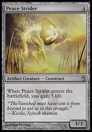 Peace Strider (4, 4) 3/3\nArtifact Creature  — Construct\nWhen Peace Strider enters the battlefield, you gain 3 life.\nMirrodin Besieged: Uncommon\n\n