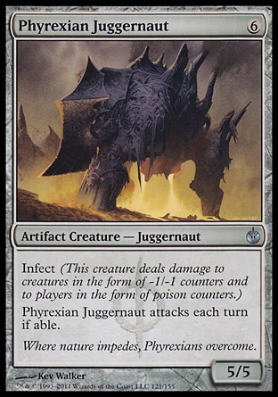 Phyrexian Juggernaut (6, 6) 5/5\nArtifact Creature  — Juggernaut\nInfect (This creature deals damage to creatures in the form of -1/-1 counters and to players in the form of poison counters.)<br />\nPhyrexian Juggernaut attacks each turn if able.\nMirrodin Besieged: Uncommon\n\n