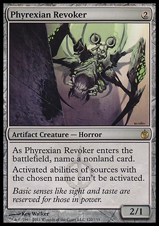 Phyrexian Revoker (2, 2) 2/1\nArtifact Creature  — Horror\nAs Phyrexian Revoker enters the battlefield, name a nonland card.<br />\nActivated abilities of sources with the chosen name can't be activated.\nMirrodin Besieged: Rare\n\n