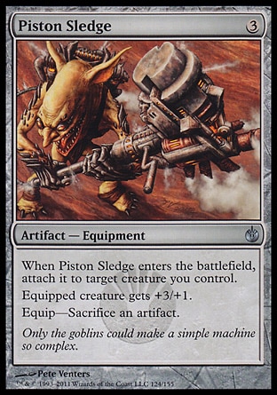 Piston Sledge (3, 3) 0/0\nArtifact  — Equipment\nWhen Piston Sledge enters the battlefield, attach it to target creature you control.<br />\nEquipped creature gets +3/+1.<br />\nEquip—Sacrifice an artifact.\nMirrodin Besieged: Uncommon\n\n