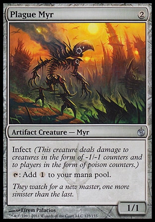 Plague Myr (2, 2) 1/1\nArtifact Creature  — Myr\nInfect (This creature deals damage to creatures in the form of -1/-1 counters and to players in the form of poison counters.)<br />\n{T}: Add {1} to your mana pool.\nMirrodin Besieged: Uncommon\n\n