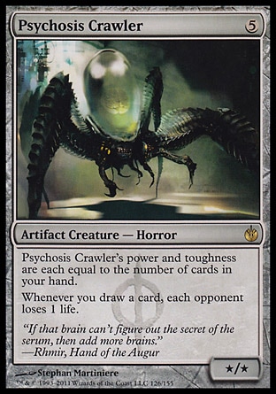 Psychosis Crawler (5, 5) 0/0\nArtifact Creature  — Horror\nPsychosis Crawler's power and toughness are each equal to the number of cards in your hand.<br />\nWhenever you draw a card, each opponent loses 1 life.\nMirrodin Besieged: Rare\n\n