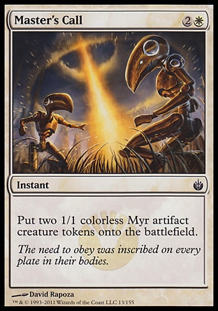 Master's Call (3, 2W) 0/0\nInstant\nPut two 1/1 colorless Myr artifact creature tokens onto the battlefield.\nMirrodin Besieged: Common\n\n