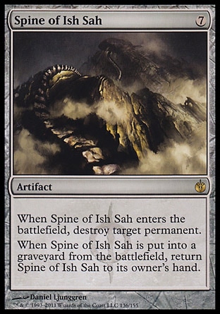 Spine of Ish Sah (7, 7) 0/0\nArtifact\nWhen Spine of Ish Sah enters the battlefield, destroy target permanent.<br />\nWhen Spine of Ish Sah is put into a graveyard from the battlefield, return Spine of Ish Sah to its owner's hand.\nMirrodin Besieged: Rare\n\n
