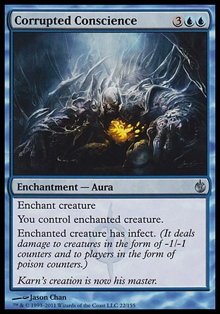 Corrupted Conscience (5, 3UU) 0/0\nEnchantment  — Aura\nEnchant creature<br />\nYou control enchanted creature.<br />\nEnchanted creature has infect. (It deals damage to creatures in the form of -1/-1 counters and to players in the form of poison counters.)\nMirrodin Besieged: Uncommon\n\n