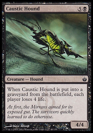 Caustic Hound (6, 5B) 4/4\nCreature  — Hound\nWhen Caustic Hound dies, each player loses 4 life.\nMirrodin Besieged: Common\n\n