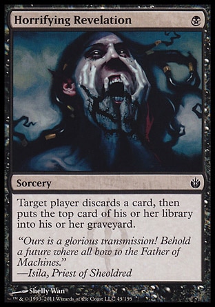 Horrifying Revelation (1, B) 0/0\nSorcery\nTarget player discards a card, then puts the top card of his or her library into his or her graveyard.\nMirrodin Besieged: Common\n\n