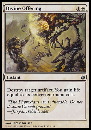 Divine Offering (2, 1W) 0/0\nInstant\nDestroy target artifact. You gain life equal to its converted mana cost.\nMasters Edition IV: Common, Mirrodin Besieged: Common, Fifth Edition: Common, Mirage: Common, Chronicles: Common, Legends: Common\n\n