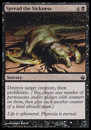 Spread the Sickness (5, 4B) 0/0\nSorcery\nDestroy target creature, then proliferate. (You choose any number of permanents and/or players with counters on them, then give each another counter of a kind already there.)\nMirrodin Besieged: Common\n\n