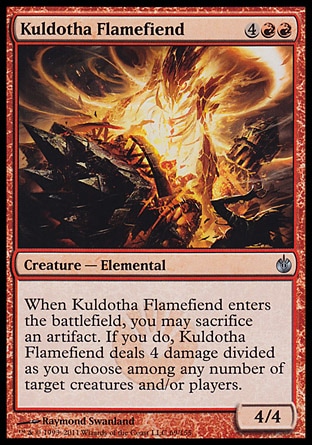 Kuldotha Flamefiend (6, 4RR) 4/4\nCreature  — Elemental\nWhen Kuldotha Flamefiend enters the battlefield, you may sacrifice an artifact. If you do, Kuldotha Flamefiend deals 4 damage divided as you choose among any number of target creatures and/or players.\nMirrodin Besieged: Uncommon\n\n