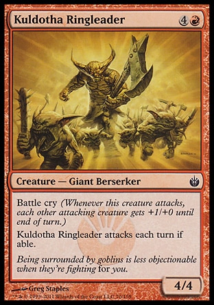 Kuldotha Ringleader (5, 4R) 4/4\nCreature  — Giant Berserker\nBattle cry (Whenever this creature attacks, each other attacking creature gets +1/+0 until end of turn.)<br />\nKuldotha Ringleader attacks each turn if able.\nMirrodin Besieged: Common\n\n