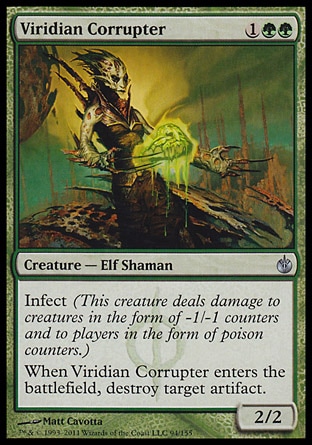 Viridian Corrupter (3, 1GG) 2/2\nCreature  — Elf Shaman\nInfect (This creature deals damage to creatures in the form of -1/-1 counters and to players in the form of poison counters.)<br />\nWhen Viridian Corrupter enters the battlefield, destroy target artifact.\nMirrodin Besieged: Uncommon\n\n
