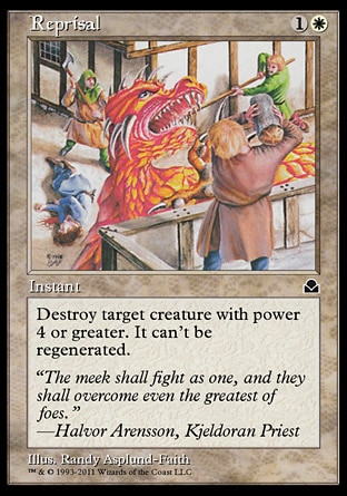 Reprisal (2, 1W) 0/0\nInstant\nDestroy target creature with power 4 or greater. It can't be regenerated.\nDuel Decks: Knights vs. Dragons: Uncommon, Masters Edition II: Common, Seventh Edition: Uncommon, Classic (Sixth Edition): Uncommon, Alliances: Common, Alliances: Common\n\n