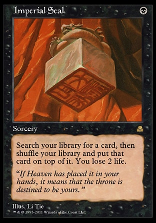 Imperial Seal (1, B) 0/0
Sorcery
Search your library for a card, then shuffle your library and put that card on top of it. You lose 2 life.
Masters Edition II: Rare, Portal Three Kingdoms: Rare

