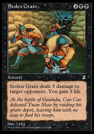 Stolen Grain (6, 4BB) 0/0
Sorcery
Stolen Grain deals 5 damage to target opponent. You gain 5 life.
Masters Edition III: Uncommon, Portal Three Kingdoms: Uncommon

