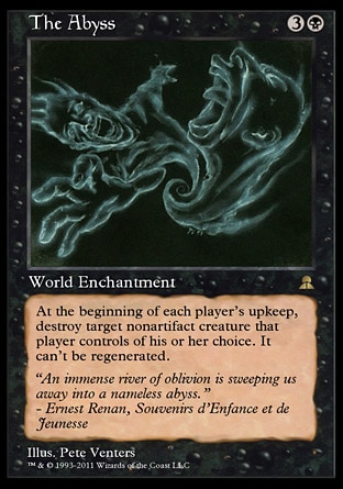 The Abyss (4, 3B) \nWorld Enchantment\nAt the beginning of each player's upkeep, destroy target nonartifact creature that player controls of his or her choice. It can't be regenerated.\nMasters Edition III: Rare, Legends: Rare\n\n
