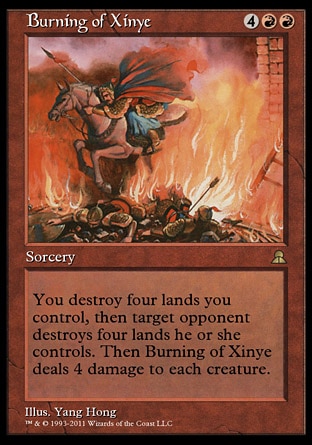 Burning of Xinye (6, 4RR) 0/0
Sorcery
You destroy four lands you control, then target opponent destroys four lands he or she controls. Then Burning of Xinye deals 4 damage to each creature.
Masters Edition III: Rare, Portal Three Kingdoms: Rare

