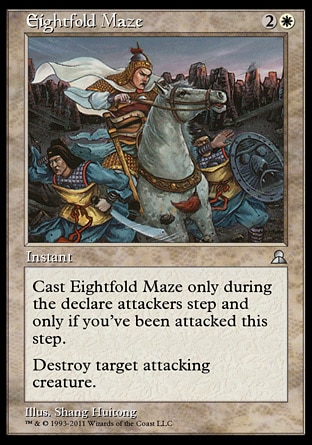 Eightfold Maze (3, 2W) 0/0
Instant
Cast Eightfold Maze only during the declare attackers step and only if you've been attacked this step.<br />
Destroy target attacking creature.
Masters Edition III: Uncommon, Portal Three Kingdoms: Rare

