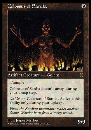 Colossus of Sardia (9, 9) 9/9\nArtifact Creature  — Golem\nTrample (If this creature would assign enough damage to its blockers to destroy them, you may have it assign the rest of its damage to defending player or planeswalker.)<br />\nColossus of Sardia doesn't untap during your untap step.<br />\n{9}: Untap Colossus of Sardia. Activate this ability only during your upkeep.\nMasters Edition IV: Rare, Tenth Edition: Rare, Fifth Edition: Rare, Fourth Edition: Rare, Antiquities: Rare\n\n