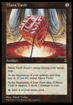 Mana Vault (1, 1) \nArtifact\nMana Vault doesn't untap during your untap step.<br />\nAt the beginning of your upkeep, you may pay {4}. If you do, untap Mana Vault.<br />\nAt the beginning of your draw step, if Mana Vault is tapped, it deals 1 damage to you.<br />\n{T}: Add {3} to your mana pool.\nMasters Edition IV: Rare, Fifth Edition: Rare, Fourth Edition: Rare, Revised Edition: Rare, Unlimited Edition: Rare, Limited Edition Beta: Rare, Limited Edition Alpha: Rare\n\n