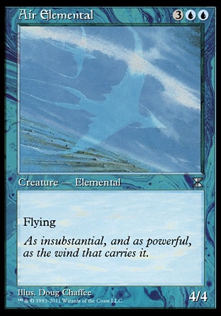 Air Elemental (5, 3UU) 4/4\nCreature  — Elemental\nFlying\nMasters Edition IV: Uncommon, Magic 2010: Uncommon, Duel Decks: Jace vs. Chandra: Uncommon, Tenth Edition: Uncommon, Ninth Edition: Uncommon, Eighth Edition: Uncommon, Seventh Edition: Uncommon, Beatdown: Uncommon, Battle Royale: Uncommon, Starter 1999: Uncommon, Classic (Sixth Edition): Uncommon, Portal Second Age: Uncommon, Fifth Edition: Uncommon, Fourth Edition: Uncommon, Revised Edition: Uncommon, Unlimited Edition: Uncommon, Limited Edition Beta: Uncommon, Limited Edition Alpha: Uncommon\n\n
