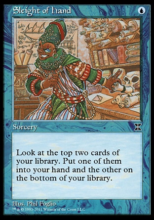 Sleight of Hand (1, U) 0/0\nSorcery\nLook at the top two cards of your library. Put one of them into your hand and the other on the bottom of your library.\nMasters Edition IV: Common, Ninth Edition: Common, Seventh Edition: Common, Starter 1999: Common, Portal Second Age: Common\n\n