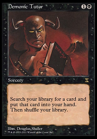 Demonic Tutor (2, 1B) \nSorcery\nSearch your library for a card and put that card into your hand. Then shuffle your library.\nMasters Edition IV: Rare, Duel Decks: Divine vs. Demonic: Uncommon, Revised Edition: Uncommon, Unlimited Edition: Uncommon, Limited Edition Beta: Uncommon, Limited Edition Alpha: Uncommon\n\n